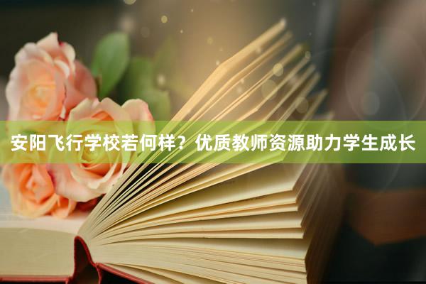 安阳飞行学校若何样？优质教师资源助力学生成长
