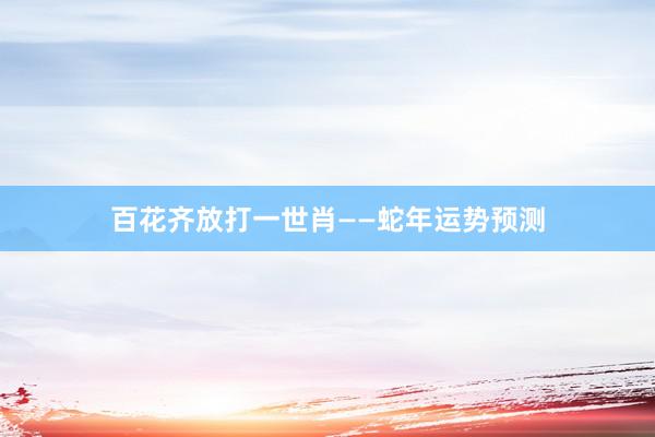 百花齐放打一世肖——蛇年运势预测