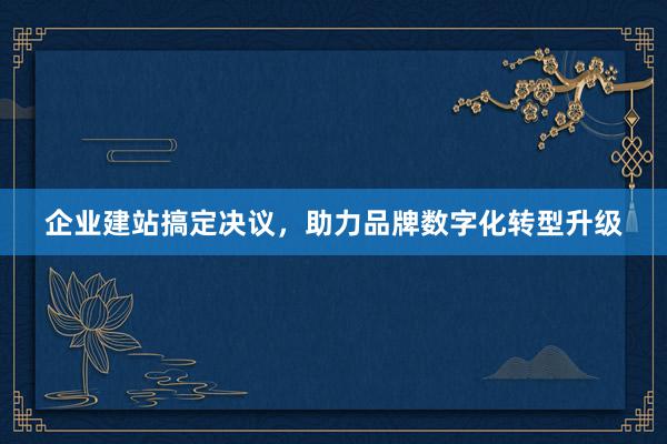 企业建站搞定决议，助力品牌数字化转型升级